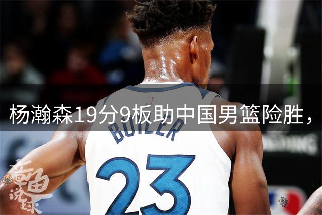 杨瀚森19分9板助中国男篮险胜，黎巴嫩NBA归化显实力